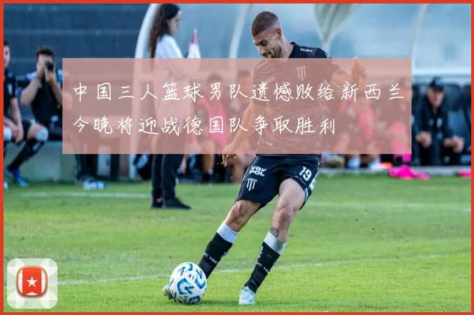中国三人篮球男队遗憾败给新西兰今晚将迎战德国队争取胜利