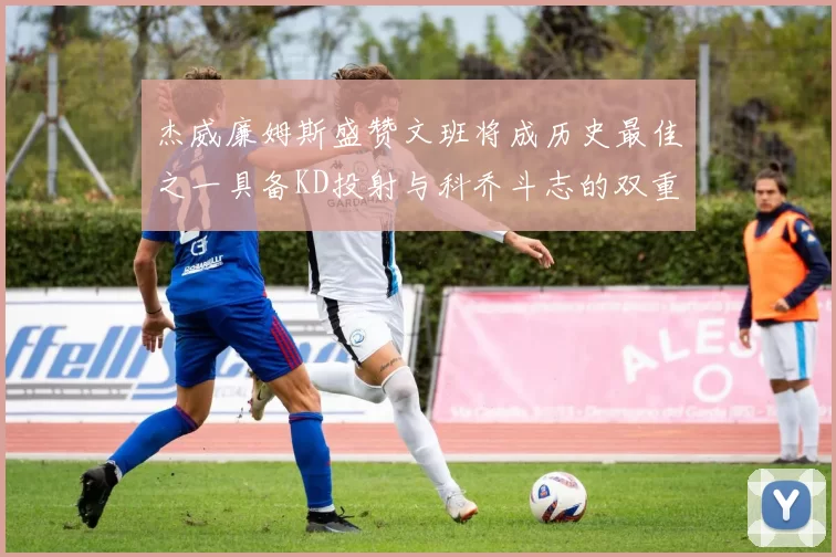 杰威廉姆斯盛赞文班将成历史最佳之一具备KD投射与科乔斗志的双重优势