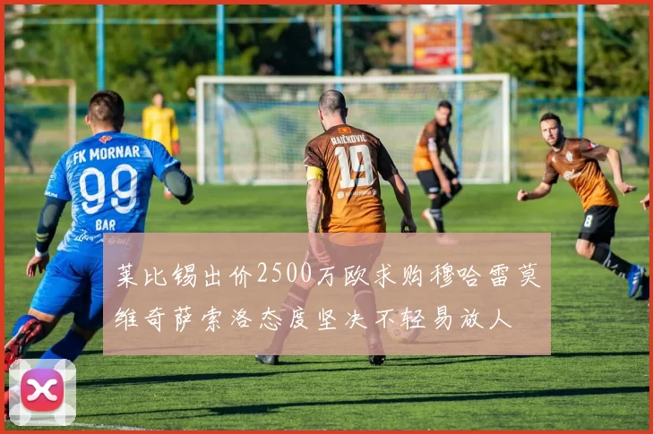 莱比锡出价2500万欧求购穆哈雷莫维奇萨索洛态度坚决不轻易放人