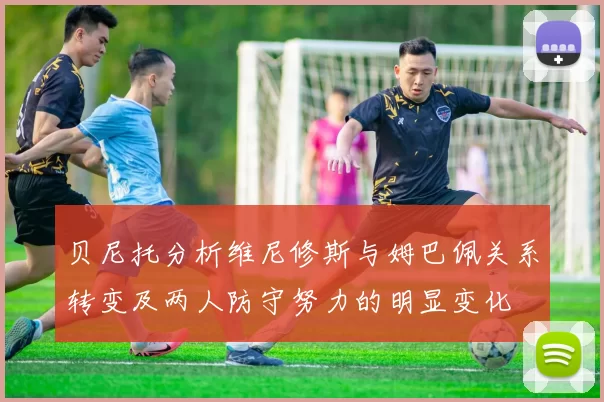 贝尼托分析维尼修斯与姆巴佩关系转变及两人防守努力的明显变化