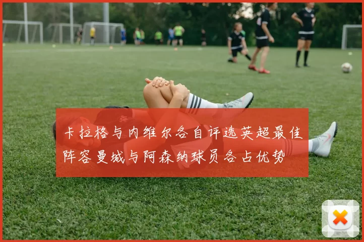 卡拉格与内维尔各自评选英超最佳阵容曼城与阿森纳球员各占优势