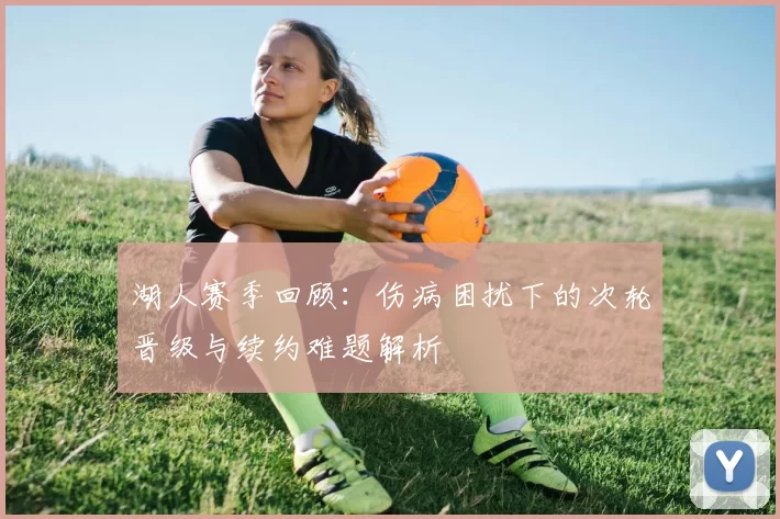 湖人赛季回顾：伤病困扰下的次轮晋级与续约难题解析