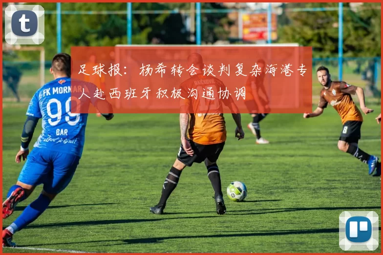 足球报：杨希转会谈判复杂海港专人赴西班牙积极沟通协调
