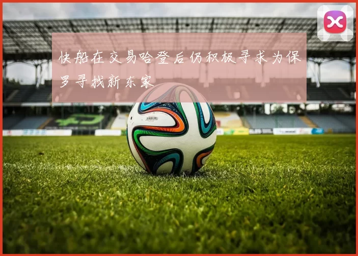 快船在交易哈登后仍积极寻求为保罗寻找新东家