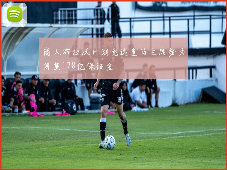 商人布拉沃计划竞选皇马主席努力筹集178亿保证金