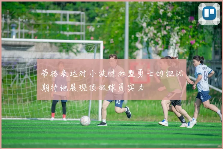 蒂格表达对小波特加盟勇士的担忧期待他展现顶级球员实力
