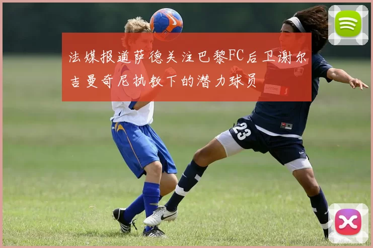法媒报道萨德关注巴黎FC后卫谢尔吉曼奇尼执教下的潜力球员